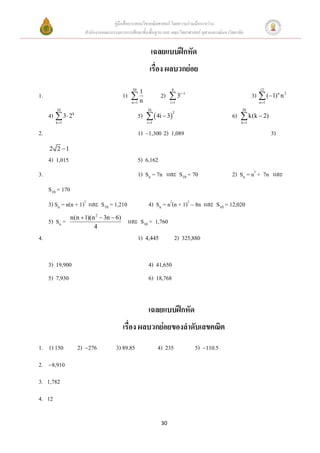 คู่มือสื่อการสอนวิชาคณิตศาสตร์ โดยความร่วมมือระหว่าง
                       สานักงานคณะกรรมการการศึกษาขั้นพื้นฐาน และ คณะวิทยาศาสตร์ จุฬาลงกรณ์มหาวิทยาลัย


                                                          เฉลยแบบฝึกหัด
                                                         เรื่อง ผลบวกย่อย
                                              50                      8                                       12
1.                                        1)  1                2)  3i 1                                 3)  (1) n n 2
                                               n
                                              n 1                   i 1                                     n 1
        10                                              16                                          30
     4)  3  2k                                   5)   4i  32                             6)  k(k  2)
        k 1                                            i 1                                        k 1


2.                                                 1) 1,300 2) 1,089                                                3)
     2 2 1
     4) 1,015                                      5) 6,162
3.                                                 1) Sn = 7n และ S10 = 70                     2) Sn = n2 + 7n และ
     S10 = 170
     3) Sn = n(n + 1)2 และ S10 = 1,210                   4) Sn = n2(n + 1)2  8n และ S10 = 12,020
                 n(n  1)(n 2  3n  6)
     5) Sn =                                และ S10 = 1,760
                           4
4.                                                 1)                2) 325,880


     3) 19,900                                           4) 41,650
     5) 7,930                                            6) 18,768


                                                         เฉลยแบบฝึกหัด
                                          เรื่อง ผลบวกย่อยของลาดับเลขคณิต
1. 1) 150           2) 276           3) 89.85                 4) 235            5) 110.5
2.   8,910

3. 1,782
4. 12

                                                                30
 