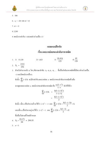 คู่มือสื่อการสอนวิชาคณิตศาสตร์ โดยความร่วมมือระหว่าง
                    สานักงานคณะกรรมการการศึกษาขั้นพื้นฐาน และ คณะวิทยาศาสตร์ จุฬาลงกรณ์มหาวิทยาลัย

5. 588
6. a1 =20 และ d = 12
7. d = 3
8. 2,205
9. พจน์แรกเท่ากับ 1 และผลต่างร่วมเป็น 1.5


                                                    เฉลยแบบฝึกหัด
                                     เรื่อง ผลบวกย่อยของลาดับเรขาคณิต
                                                                      10, 416                          85
1. 1) 13,120                       2) 1,023                      3)                              4)
                                                                       125                            128
             1533
2.   S9 
              256
3. สาหรับจานวนจริง k ใดๆ พิจารณาลาดับ k, k, k, k, … ซึ่งเป็นลาดับเรขาคณิตที่มีอัตราส่วนร่วมเป็น
     1 และมีพจน์แรกเป็น k
              n
     ดังนั้น  (1)i k จะมีค่าเท่ากับ ผลบวกย่อย n พจน์แรกของลาดับเรขาคณิตข้างต้น
             i 1

                                                                   a1 (1  r n )
     จากสูตรผลบวกย่อย n พจน์แรกของลาดับเรขาคณิต คือ                                ทาให้ได้ว่า
                                                                      1 r
                                             n
                                                                 k(1  (1) n )
                                             (1) k
                                            i 1
                                                     i
                                                          
                                                                   1  (1)
                                                                  k(1  (1) n )
                                                          
                                                                        2
                                                                   n
                                                                                k(1  (1))
     ดังนั้น เมื่อ n เป็นจานวนคี่ จะได้ว่า (1)n = 1 และ         (1)i k  2  k
                                                                 i 1


     และเมื่อ n เป็นจานวนคู่ จะได้ว่า (1)n = 1 และ  (1)i k  k(1  1)  0
                                                           n


                                                          i 1     2
     ซึ่งเป็นไปตามที่โจทย์กาหนด
            19,171
4.   S9            299.55
              64
5. n = 5

                                                         31
 