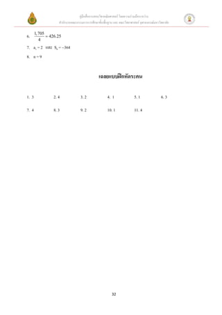 คู่มือสื่อการสอนวิชาคณิตศาสตร์ โดยความร่วมมือระหว่าง
                    สานักงานคณะกรรมการการศึกษาขั้นพื้นฐาน และ คณะวิทยาศาสตร์ จุฬาลงกรณ์มหาวิทยาลัย

       1, 705
6.             426.25
          4
7. a1 = 2 และ S6 = 364
8. n = 9


                                                เฉลยแบบฝึกหัดระคน

1. 3             2. 4              3. 2               4. 1               5. 1               6. 3

7. 4             8. 3              9. 2               10. 1              11. 4




                                                         32
 