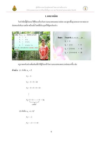 คู่มือสื่อการสอนวิชาคณิตศาสตร์ โดยความร่วมมือระหว่าง
                   สานักงานคณะกรรมการการศึกษาขั้นพื้นฐาน และ คณะวิทยาศาสตร์ จุฬาลงกรณ์มหาวิทยาลัย


                                                 1. ผลบวกย่อย
       ในหัวข้อนี้ผู้เรียนจะได้ศึกษาเกี่ยวกับความหมายของผลบวกย่อย และสูตรพื้นฐานของการหาผลบวก
ย่อยของลาดับบางชนิด พร้อมทั้งโจทย์ที่ประยุกต์ใช้สูตรดังกล่าว




       ครูอาจยกตัวอย่างเพิ่มเติมเพื่อให้ผู้เรียนเข้าใจความหมายของผลบวกย่อยมากขึ้น เช่น

ตัวอย่าง (1) ลาดับ a n  5

                  S1 = 5

                  S2 = 5 + 5 = 10

                  S3 = 5 + 5 + 5 = 15



                  Sn= 5 + 5 +         + 5 = 5n
                             n พจน์

         (2) ลาดับ a n  (1)n

                  S1 =  1

                  S 2 =  1 + 1 = 0


                                                         6
 