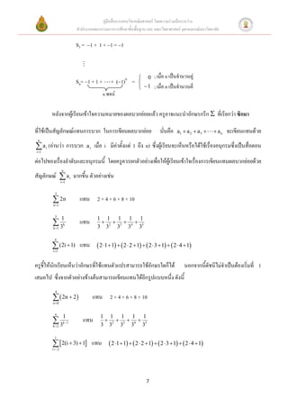 คู่มือสื่อการสอนวิชาคณิตศาสตร์ โดยความร่วมมือระหว่าง
                            สานักงานคณะกรรมการการศึกษาขั้นพื้นฐาน และ คณะวิทยาศาสตร์ จุฬาลงกรณ์มหาวิทยาลัย

                            S3 =  1 + 1 +  1 =  1



                                                              0      ; เมื่อ n เป็นจานวนคู่
                            Sn= 1 + 1 +       + 1)n =     
                                                              1     ; เมื่อ n เป็นจานวนคี่
                                           n พจน์

           หลังจากผู้เรียนเข้าใจความหมายของผลบวกย่อยแล้ว ครูอาจแนะนาอักษรกรีก  ที่เรียกว่า ซิกมา

ที่ใช้เป็นสัญลักษณ์แทนการบวก ในการเขียนผลบวกย่อย                         นั่นคือ   a1  a 2  a 3      an   จะเขียนแทนด้วย
 n

 a (อ่านว่า การบวก
i 1
       i                         ai   เมื่อ i มีค่าตั้งแต่ 1 ถึง n) ซึ่งผู้เรียนจะเห็นหรือได้ใช้เรื่องอนุกรมซึ่งเป็นสื่อตอน

ต่อไปของเรื่องลาดับและอนุกรมนี้ โดยครูควรยกตัวอย่างเพื่อให้ผู้เรียนเข้าใจเรื่องการเขียนแทนผลบวกย่อยด้วย
                    n
สัญลักษณ์  a i มากขึ้น ตัวอย่างเช่น
                   i 1


             5

            2n
           n 1
                             แทน 2 + 4 + 6 + 8 + 10

             5
                   1                   1 1 1 1 1
           3
           k 1
                     k
                             แทน           
                                       3 32 33 34 35

            4

            (2i  1) แทน  2 1  1   2  2  1   2  3 1   2  4 1
           i 1



ครูชี้ให้นักเรียนเห็นว่าอักษรที่ใช้แทนตัวแปรสามารถใช้อักษรใดก็ได้                      นอกจากนีดัชนีไม่จาเป็นต้องเริ่มที่ 1
                                                                                               ้
เสมอไป ซึ่งจากตัวอย่างข้างต้นสามารถเขียนแทนได้อีกรูปแบบหนึ่ง ดังนี้
             4

             2n  2 
           n 0
                                      แทน 2 + 4 + 6 + 8 + 10

             6
                     1                   1 1 1 1 1
           3
           k 2
                     k 1
                               แทน           
                                         3 32 33 34 35

            1

             2(i  3)  1 แทน  2 1 1   2  2 1   2  3 1   2  4 1
           i 2




                                                                  7
 