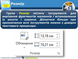 6
© Вивчаємо інформатику teach-inf.at.ua
РозмірРозділ 4
§ 24
Група Розмір містить інструменти для
вирізання фрагментів малюнків і встановлення
їх висоти і ширини. Дізнатися більше про
призначення всіх інструментів можна з довідки
текстового процесора.
 