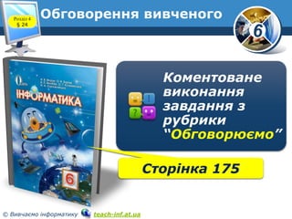 6
© Вивчаємо інформатику teach-inf.at.ua
Обговорення вивченого
Коментоване
виконання
завдання з
рубрики
“Обговорюємо”
Розділ 4
§ 24
Сторінка 175
 