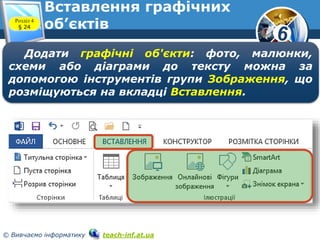 6
© Вивчаємо інформатику teach-inf.at.ua
Вставлення графічних
об’єктівРозділ 4
§ 24
Додати графічні об'єкти: фото, малюнки,
схеми або діаграми до тексту можна за
допомогою інструментів групи Зображення, що
розміщуються на вкладці Вставлення.
 