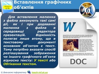 6
© Вивчаємо інформатику teach-inf.at.ua
Вставлення графічних
об’єктівРозділ 4
§ 24
Для вставлення малюнка
з файла виконують такі самі
дії, як і при додаванні
малюнка з файла в
середовищі редактора
презентацій. Відмінність
полягає лише втому, що в
текстовому документі
основним об'єктом є текст.
Тому потрібно вказати спосіб
розташування зображення
чи іншого графічного об'єкта
відносно тексту: У тексті або
Обтікання текстом.
 