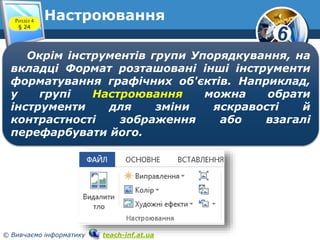 6
© Вивчаємо інформатику teach-inf.at.ua
НастроюванняРозділ 4
§ 24
Окрім інструментів групи Упорядкування, на
вкладці Формат розташовані інші інструменти
форматування графічних об'єктів. Наприклад,
у групі Настроювання можна обрати
інструменти для зміни яскравості й
контрастності зображення або взагалі
перефарбувати його.
 