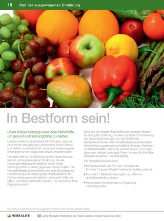 10             Rad der ausgewogenen Ernährung




In Bestform sein!
Unser Körper benötigt essenzielle Nährstoffe,                                                     Nicht nur die richtigen Nährstoffe sind wichtige Faktoren
um gesund und leistungsfähig zu bleiben.                                                          für eine gute Ernährung, sondern auch die Einschränkung
                                                                                                  der Gesamtkalorienzufuhr und die Größen der
Unsere moderne Lebensweise führt oft dazu, dass wir                                               Mahlzeitenportionen. Die Herbalife-Basisprodukte bieten
nicht immer eine gesunde Lebensweise führen: Stress                                               Ihrem Körper ausgewogene Anteile an Energie, Vitaminen
und Hektik, zu wenig Schlaf und anstatt ausgewogener                                              und Mineralstoffen. Wenn Sie darüber hinaus noch einen
Ernährung nur ein ungesunder Snack zwischendurch.                                                 gesunden, aktiven Lebensstil führen, können Sie Ihre Ziele
Herbalife weiß um die Bedeutung einer abwechslungs-                                               einfacher erreichen – auch langfristig.
reichen und ausgewogenen Ernährung, die alle                                                      Die Herbalife-Basisprodukte:
Nahrungsmittelgruppen abdeckt, wobei einige
Nahrungsmittel nur selten gegessen werden sollten. Die                                            • Mahlzeitenersatz wie Formula 1-Shake oder
Herbalife-Basisprodukte bieten eine gute Grundlage zur                                              Formula 1 Express Riegel – kalorienkontrolliert, gesund
Unterstützung und Erhaltung des Wohlbefindens. Im                                                 • Formula 2 – Multivitaminkomplex, um Vitamine
Rahmen eines gesunden aktiven Lebensstils helfen sie,                                               und Mineralstoffe zu liefern
Mikro- und Makronährstoffe zu liefern, die wertvoll für Ihren
                                                                                                  • Haferspelzen-Komprimate zur Ergänzung
Organismus sind.
                                                                                                    mit Ballaststoffen




Es	ist	wichtig,	eine	abwechslungsreiche	und	ausgewogene	Ernährung	und	einen	gesunden	Lebensstil	zu	pflegen.


                                      30 Jahre Herbalife: Menschen die Chance geben, einfach besser zu leben
 