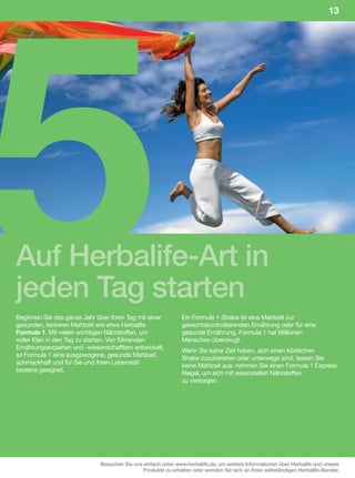 5
                                                                                                                            13




Auf Herbalife-Art in
jeden Tag starten
Beginnen Sie das ganze Jahr über Ihren Tag mit einer           Ein Formula 1-Shake ist eine Mahlzeit zur
gesunden, leckeren Mahlzeit wie etwa Herbalife                 gewichtskontrollierenden Ernährung oder für eine
Formula 1. Mit vielen wichtigen Nährstoffen, um                gesunde Ernährung. Formula 1 hat Millionen
voller Elan in den Tag zu starten. Von führenden               Menschen überzeugt.
Ernährungsexperten und -wissenschaftlern entwickelt,
                                                               Wenn Sie keine Zeit haben, sich einen köstlichen
ist Formula 1 eine ausgewogene, gesunde Mahlzeit,
                                                               Shake zuzubereiten oder unterwegs sind, lassen Sie
schmackhaft und für Sie und Ihren Lebensstil
                                                               keine Mahlzeit aus: nehmen Sie einen Formula 1 Express
bestens geeignet.
                                                               Riegel, um sich mit essenziellen Nährstoffen
                                                               zu versorgen.




                             Besuchen Sie uns einfach unter www.herbalife.de, um weitere Informationen über Herbalife und unsere
                                              Produkte zu erhalten oder wenden Sie sich an Ihren selbständigen Herbalife-Berater.
 
