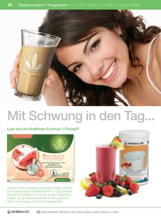 16                          Basisprodukte / Programme | Formula 1-Shake | Formula 1 Express Riegel




Mit Schwung in den Tag...
Lust auf ein köstliches Formula 1-Rezept?
  Title: 5039 – EMEA – Formula 1 Recipe Cards ID: 5039-Formula 1-Recipe Cards_GE/AU/SZGE                 Page 13                     Proof No: D Date: 01/07/09




             WASSERMELONEN-SHAKE



                                   SKONTR
                           HT                               OL
                     IC                                            LE
              EW
          G




                                                                                                     D  ieser Wassermelonen-Shake ist die
                                                                                                 ideale Erfrischung an heißen Tagen. Lehnen
                                                                                                   Sie sich zurück und genießen Sie diesen
                                                                                                       Shake als eine kühle Erfrischung!

                                                                                                 2 Messlöffel Herbalife Formula 1 Vanille
                                                                                                           150 ml Magermilch
                                                                                                       2 Esslöffel fettarmer Jogurt
                                                                                                     1 Tasse Wassermelonenstücke




                                                                                   240
                                                                                     KALORIEN
                                                                                                                       Level
                                                                                                                         2




    Nur Shakes, die mit 250 ml Magermilch zubereitet werden, sind als Mahlzeitenersatz vorgesehen.
    ©2009 Herbalife International, Inc. Alle Rechte vorbehalten.




Weitere abwechslungsreiche Rezepte erhalten Sie über
Ihren selbständigen Herbalife-Berater. Es gibt köstliche
Rezepte für drei Bereiche, die Sie auf den Geschmack
bringen: für die Gewichtskontrolle, für eine gesunde,
aktive Lebensweise und für Fitnessbegeisterte.


                                                                                30 Jahre Herbalife: Menschen die Chance geben, einfach besser zu leben
 