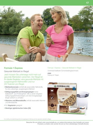 17




Formula 1 Express                                                                                 Formula 1 Express – Gesunde Mahlzeit im Riegel

Gesunde Mahlzeit im Riegel                                                                        Unverwechselbarer Schokoladengeschmack
                                                                                                  #2669
Jetzt müssen Sie unterwegs nicht mehr auf                                                         Packung	mit	7	Riegeln
gesunde Mahlzeiten verzichten. Der Riegel ist
Ihr idealer Begleiter: eine gesunde Mahlzeit mit
ausgewogenen Nährstoffen und nur
207 Kalorien pro Riegel.
• Mahlzeitenersatz: enthält alle essenziellen Nährstoffe,
  für eine vollwertige, ausgewogene Mahlzeit
• Sättigungsgefühl und Energiespiegel: hoher
  Ballaststoff- und Proteingehalt. Hilft zu einem längeren
  Sättigungsgefühl beizutragen und den Energiespiegel
  länger aufrecht zu erhalten
• Vitamine und Mineralstoffe: enthält essenzielle Vitamine
  und Mineralstoffe
• Für Vegetarier geeignet
• Niedriger glykämischer Index (GI)




Es	ist	wichtig,	eine	abwechslungsreiche	und	ausgewogene	Ernährung	und	einen	gesunden	Lebensstil	zu	pflegen.

                                                  Besuchen Sie uns einfach unter www.herbalife.de, um weitere Informationen über Herbalife und unsere
                                                                   Produkte zu erhalten oder wenden Sie sich an Ihren selbständigen Herbalife-Berater.
 