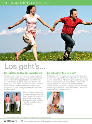 18             Basisprodukte / Programme | Los geht’s




Los geht’s...
Sie möchten Ihr Gewicht kontrollieren?                                                            Sie haben Ihre Ziele erreicht?
Wichtig ist, mehr Kalorien zu verbrennen, als Sie zu sich                                         Erhalten Sie sich Ihre Erfolge und bauen Sie Ihre gesunden
nehmen. Daher sollten Sie auf Ihre Gesamtkalorienzufuhr                                           Gewohnheiten dauerhaft in Ihren Lebensstil ein – achten Sie
achten und regelmäßig Sport treiben. Der Verzehr von                                              auf Ihre Kalorienzufuhr. Wählen Sie gesunde Snacks, buntes
viel hochwertigem, mageren Protein, mit dem Sie sich                                              frisches Obst und Gemüse und essen Sie hochwertiges
länger satt fühlen und die Aufnahme von mehr komplexen                                            mageres Protein, mit dem Sie sich länger satt fühlen.
Kohlenhydraten, um für gleichbleibend hohe Energie                                                Sorgen Sie für ausreichend Flüssigkeit, indem Sie zwei Liter
den ganzen Tag über zu sorgen, hilft Ihre Kalorienzufuhr                                          Wasser täglich trinken und dabei aktiv bleiben – treiben Sie
einzuschränken.                                                                                   fünfmal die Woche moderat Sport.
                                          Warum probieren Sie nicht mal
                                          fünf kleine nahrhafte Mahlzeiten
                                          täglich, um Ihren Energiespiegel
                                          hoch zu halten. Und sorgen
                                          Sie für ausreichend Flüssigkeit,
                                          indem Sie zwei Liter Wasser
                                          pro Tag trinken.




Es	ist	wichtig,	eine	abwechslungsreiche	und	ausgewogene	Ernährung	und	einen	gesunden	Lebensstil	zu	pflegen.


                                      30 Jahre Herbalife: Menschen die Chance geben, einfach besser zu leben
 