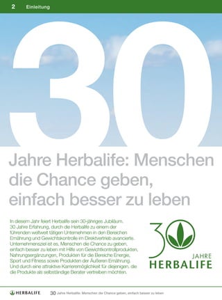 30
2       Einleitung




Jahre Herbalife: Menschen
die Chance geben,
einfach besser zu leben
In diesem Jahr feiert Herbalife sein 30-jähriges Jubiläum.
30 Jahre Erfahrung, durch die Herbalife zu einem der
führenden weltweit tätigen Unternehmen in den Bereichen
Ernährung und Gewichtskontrolle im Direktvertrieb avancierte.
Unternehmensziel ist es, Menschen die Chance zu geben,
einfach besser zu leben mit Hilfe von Gewichtkontrollprodukten,
Nahrungsergänzungen, Produkten für die Bereiche Energie,
Sport und Fitness sowie Produkten der Äußeren Ernährung.
Und durch eine attraktive Karrieremöglichkeit für diejenigen, die
die Produkte als selbständige Berater vertreiben möchten.



                     30 Jahre Herbalife: Menschen die Chance geben, einfach besser zu leben
 