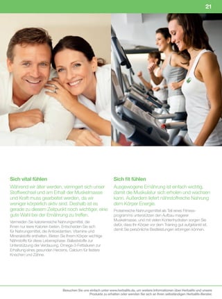 21




Sich vital fühlen                                                 Sich fit fühlen
Während wir älter werden, verringert sich unser                   Ausgewogene Ernährung ist einfach wichtig,
Stoffwechsel und am Erhalt der Muskelmasse                        damit die Muskulatur sich erholen und wachsen
und Kraft muss gearbeitet werden, da wir                          kann. Außerdem liefert nährstoffreiche Nahrung
weniger körperlich aktiv sind. Deshalb ist es                     dem Körper Energie.
gerade zu diesem Zeitpunkt noch wichtiger, eine                   Proteinreiche Nahrungsmittel als Teil eines Fitness-
gute Wahl bei der Ernährung zu treffen.                           programms unterstützen den Aufbau magerer
Vermeiden Sie kalorienreiche Nahrungsmittel, die                  Muskelmasse, und mit vielen Kohlenhydraten sorgen Sie
Ihnen nur leere Kalorien bieten. Entscheiden Sie sich             dafür, dass Ihr Körper vor dem Training gut aufgetankt ist,
für Nahrungsmittel, die Antioxidantien, Vitamine und              damit Sie persönliche Bestleistungen erbringen können.
Mineralstoffe enthalten. Bieten Sie Ihrem Körper wichtige
Nährstoffe für diese Lebensphase: Ballaststoffe zur
Unterstützung der Verdauung, Omega-3-Fettsäuren zur
Erhaltung eines gesunden Herzens, Calcium für festere
Knochen und Zähne.




                                Besuchen Sie uns einfach unter www.herbalife.de, um weitere Informationen über Herbalife und unsere
                                                 Produkte zu erhalten oder wenden Sie sich an Ihren selbständigen Herbalife-Berater.
 