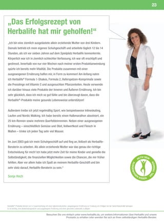 23



„Das Erfolgsrezept von
Herbalife hat mir geholfen!“
„Ich bin eine ziemlich ausgelastete allein erziehende Mutter von drei Kindern.
Damals betrieb ich mein eigenes Schuhgeschäft und arbeitete täglich 12 bis 14
Stunden, als ich vor sieben Jahren auf dem Spielplatz Herbalife kennenlernte.
Körperlich war ich in ziemlich schlechter Verfassung, ich war oft erschöpft und
gestresst. Innerhalb von nur vier Wochen nach meiner ersten Produktanwendung
spürte ich bereits mehr Vitalität. Die Produkte zusammen mit einer
ausgewogenen Ernährung halfen mir, in Form zu kommen! Am Anfang nahm
ich Herbalife® Formula 1-Shakes, Formula 2, Haferspelzen-Komprimate sowie
die Presslinge mit Vitamin C und ausgesuchten Pflanzenteilen. Heute verwende
ich darüber hinaus viele Produkte der Inneren und Äußeren Ernährung. Ich bin
sehr glücklich, dass ich mich so gut fühle und bin überzeugt davon, dass die
Herbalife®-Produkte meine gesunde Lebensweise unterstützen!


Außerdem treibe ich jetzt regelmäßig Sport, wie beispielsweise Inlineskating,
Laufen und Nordic Walking. Ich habe bereits einen Halbmarathon absolviert, ein
25 km-Rennen sowie mehrere Querfeldeinrennen. Neben einer ausgewogenen
Ernährung – einschließlich Gemüse und Obst, Vollwertkost und Fleisch in
Maßen – trinke ich jeden Tag sehr viel Wasser.


Im Juni 2003 gab ich mein Schuhgeschäft auf und fing an, Vollzeit als Herbalife-
Beraterin zu arbeiten. Als allein erziehende Mutter war das genau die richtige
Entscheidung für mich! Ich habe jetzt mehr Zeit für meine Kinder und genieße die
Selbständigkeit, die finanziellen Möglichkeiten sowie die Chancen, die mir früher                                                                                            TIV SEIN
                                                                                                                                                                           AK
fehlten. Aber vor allem habe ich Spaß an meinem Herbalife-Geschäft und bin
                                                                                                                                                                                           RIN K E N
                                                                                                                                                                   AU
                                                                                                                                                                  SGE WO




sehr stolz darauf, Herbalife-Beraterin zu sein.“
                                                                                                                                                                                        LT




                                                                                                                                                                        EN
Sonja Hoch
                                                                                                                                                                     G




                                                                                                                                                                                        IE




                                                                                                                                                                             E S SE N   V




Herbalife®-Produkte	können	nur	in	Zusammenhang	mit	einer	kalorienreduzierten,	ausgewogenen	Ernährung	zur	Erzielung	von	Erfolgen	bei	der	Gewichtskontrolle	beitragen.	
Es	ist	wichtig,	eine	abwechslungsreiche	und	ausgewogene	Ernährung	und	einen	gesunden	Lebensstil	zu	pflegen.

                                                  Besuchen Sie uns einfach unter www.herbalife.de, um weitere Informationen über Herbalife und unsere
                                                                   Produkte zu erhalten oder wenden Sie sich an Ihren selbständigen Herbalife-Berater.
 