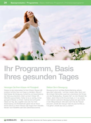 24        Basisprodukte / Programme | Basis-Wellness-Programm | Frühstücksprogramm




Ihr Programm, Basis
Ihres gesunden Tages
Versorgen Sie Ihren Körper mit Flüssigkeit                     Bleiben Sie in Bewegung
Wasser ist das Lebenselixier für Ihren Körper. Wasser hilft    Bewegung ist ein wichtiger Bestandteil eines aktiven,
strahlend schöne Haut und Haare zu behalten. Warum?            gesunden Lebensstils – und das in jedem Alter. Sport und
Weil Wasser die Verdauung, Aufnahme und Ausscheidung           die richtigen Nährstoffe zusammen unterstützen die Fitness
der Nahrung unterstützt, indem es Ihrem Körper hilft,          und den Muskelaufbau. Wussten Sie? Je mehr Muskeln Sie
Giftstoffe auszuscheiden. Daher ist es so wichtig, immer       haben, desto höher ist Ihr Grundumsatz, d. h. es werden
genügend Wasser zu trinken. Optimal sind acht große            mehr Kalorien verbrannt. Bewegung lässt sich ganz leicht
Gläser pro Tag, also ungefähr zwei Liter. Für mehr             in den Alltag einbauen. Wie wär’s wenn Sie die Treppen
Abwechslung und Wohlbefinden geben Sie ein Stück               benutzen, anstatt den Aufzug? Oder ein paar Schritte zu
frische Zitrone zu Ihrem Wasser oder fragen Ihren Herbalife-   Fuß gehen, anstatt das Auto zu starten?
Berater nach AloeMAX oder Aloe Getränkekonzentrat.




                        30 Jahre Herbalife: Menschen die Chance geben, einfach besser zu leben
 