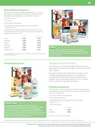 25

Basis-Wellness-Programm
Eine Alternative für gesundheitsbewusste Menschen, die wenig
Zeit haben, immer in Eile sind und trotzdem Proteine, Vitamine,
Mineralstoffe und Ballaststoffe zu sich nehmen möchten.
• Enthält Formula 1
• Formula 2
• Haferspelzen-Komprimate
• Coffeinhaltiges Erfrischungsgetränk mit Tee-Extrakten
  (Original, s. S. 31)
Ersetzen Sie eine Mahlzeit täglich durch einen leckeren Shake.
Und denken Sie auch daran, Obst und Gemüse zu essen und
genügend Wasser zu trinken.
	                                    Mit	Karton	                   Mit	Tragetasche
Vanille	                       	      #1824	                   	        #1813
Schokolade	                    	      #1825	                   	        #1814
Erdbeere	                      	      #1826	                   	        #1815
Tropenfrucht	                  	      #1827	                   	        #1816
Cappuccino	                    	      #1828	                   	        #1817                     Fakten
Cookies	&	Cream	               	      #1823	                   	        #1812                     Ersetzen Sie eine Mahlzeit täglich durch einen köstlichen
                                                                                                  Formula 1-Shake. Zu Ihren nahrhaften Mahlzeiten nehmen Sie
In einer Tragetasche oder einem Karton erhältlich. Alle Produkte können auch                      außerdem Formula 2 und Haferspelzen-Komprimate. Genießen
einzeln gekauft werden.                                                                           Sie das Teegetränk.




Frühstücksprogramm                                                                              Die Bedeutung des Frühstücks
                                                                                                Das Frühstück wird als die wichtigste Mahlzeit des Tages
                                                                                                bezeichnet, weil es den Körper dabei unterstützt, gut in den
                                                                                                Tag zu starten.
                                                                                                Ein gutes Frühstück liefert dem Körper Energie, so dass
                                                                                                er wieder geistig leistungsfähig ist. Daraus ergibt sich
                                                                                                ein weiterer Pluspunkt: ist der Körper gesättigt, wird es
                                                                                                einfacher, keine ungesunden Snacks zu sich zu nehmen.
                                                                                                Das ist vorteilhaft für die eigene Ernährung.


                                                                                                Frühstücksprogramm
                                                                                                Für einen fitten Start in den Tag! Das Frühstücksprogramm bietet
                                                                                                viele Nährstoffe, die dem Körper schon morgens zugeführt werden
                                                                                                können. Es besteht aus
                                                                                                • Formula 1 Vanille oder Schokolade
                                                                                                • Aloe Getränkekonzentrat
                                                                                                • Coffeinhaltiges Erfrischungsgetränk mit Tee-Extrakten
                                                                                                  (Original, s. S. 31)
  Internet-Tipps
                                                                                                • 1x Frühstücksflyer
  www.Frühstücksprofis.com, die offizielle Herbalife-
  Frühstücksseite, geht ab Mai 2010 live. Sie erfahren dort vieles                              	                                   Mit	Tragetasche
  rund um’s Thema „Perfekt Frühstücken“. Ein Highlight der                                      Vanille	                        	        #4198
  Webseite ist der Blog von Ernährungswissenschaftlerin PD Dr.
  biol. hum, Marion Flechtner-Mors. Sie schreibt exklusiv für unsere                            Schokolade	                     	        #4199
  Region. Klicken sie unbedingt auf www.Frühstücksprofis.com. Es
  lohnt sich. Wir freuen uns auf Ihren Besuch.                                                  Alle Produkte sind auch einzeln erhältlich.


Diese	Produkte	sind	Nahrungsergänzungen	und	sollten	nicht	als	Ersatz	für	eine	abwechslungsreiche	und	ausgewogene	Ernährung	sowie	einen	gesunden	Lebensstil	verwendet	werden.


                                                Besuchen Sie uns einfach unter www.herbalife.de, um weitere Informationen über Herbalife und unsere
                                                                 Produkte zu erhalten oder wenden Sie sich an Ihren selbständigen Herbalife-Berater.
 