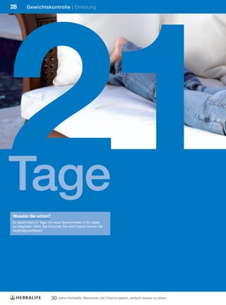 21
28       Gewichtskontrolle | Einleitung




Tage
Wussten Sie schon?
Es dauert etwa 21 Tage, um neue Gewohnheiten in Ihr Leben
zu integrieren. Mehr Zeit brauchen Sie nicht! Davon können Sie
langfristig profitieren!




                          30 Jahre Herbalife: Menschen die Chance geben, einfach besser zu leben
 