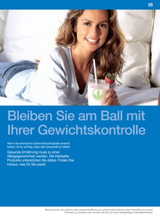 29




Bleiben Sie am Ball mit
Ihrer Gewichtskontrolle
Wenn Sie einmal Ihre Gewichtskontrollziele erreicht
haben, ist es wichtig, dass dies dauerhaft so bleibt!
Gesunde Ernährung muss zu einer
Alltagsgewohnheit werden. Die Herbalife-
Produkte unterstützen Sie dabei. Finden Sie
heraus, was für Sie passt.




                                Besuchen Sie uns einfach unter www.herbalife.de, um weitere Informationen über Herbalife und unsere
                                                 Produkte zu erhalten oder wenden Sie sich an Ihren selbständigen Herbalife-Berater.
 