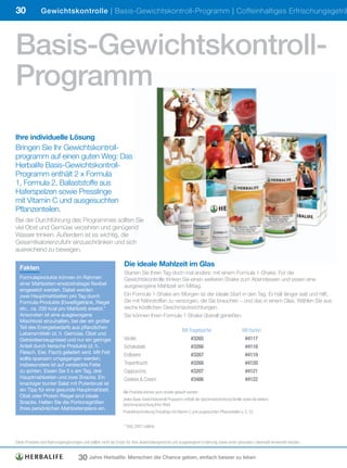 30             Gewichtskontrolle | Basis-Gewichtskontroll-Programm | Coffeinhaltiges Erfrischungsgeträ




Basis-Gewichtskontroll-
Programm
Ihre individuelle Lösung
Bringen Sie Ihr Gewichtskontroll-
programm auf einen guten Weg: Das
Herbalife Basis-Gewichtskontroll-
Programm enthält 2 x Formula
1, Formula 2, Ballaststoffe aus
Haferspelzen sowie Presslinge
mit Vitamin C und ausgesuchten
Pflanzenteilen.
Bei der Durchführung des Programmes sollten Sie
viel Obst und Gemüse verzehren und genügend
Wasser trinken. Außerdem ist es wichtig, die
Gesamtkalorienzufuhr einzuschränken und sich
ausreichend zu bewegen.

  Fakten
                                                                 Die ideale Mahlzeit im Glas
                                                                 Starten Sie Ihren Tag doch mal anders: mit einem Formula 1-Shake. Für die
  Formulaprodukte können im Rahmen                               Gewichtskontrolle trinken Sie einen weiteren Shake zum Abendessen und essen eine
  einer Mahlzeiten-ersatzstrategie flexibel                      ausgewogene Mahlzeit am Mittag.
  eingesetzt werden. Dabei werden
  zwei Hauptmahlzeiten pro Tag durch                             Ein Formula 1-Shake am Morgen ist der ideale Start in den Tag. Er hält länger satt und hilft,
  Formula-Produkte (Eiweißgetränk, Riegel                        Sie mit Nährstoffen zu versorgen, die Sie brauchen – und das in einem Glas. Wählen Sie aus
  etc., ca. 200 kcal pro Mahlzeit) ersetzt.*                     sechs köstlichen Geschmacksrichtungen.
  Ansonsten ist eine ausgewogene                                 Sie können Ihren Formula 1-Shake überall genießen.
  Mischkost einzuhalten, bei der ein großer
  Teil des Energiebedarfs aus pflanzlichen
                                                                 	                                    Mit	Tragetasche	                        Mit	Karton
  Lebensmitteln (d. h. Gemüse, Obst und
  Getreideerzeugnisse) und nur ein geringer                      Vanille	                                  #3265	                              #4117
  Anteil durch tierische Produkte (d. h.                         Schokolade	                               #3266	                              #4118
  Fleisch, Eier, Fisch) geliefert wird. Mit Fett
                                                                 Erdbeere	                                 #3267	                              #4119
  sollte sparsam umgegangen werden,
  insbesondere ist auf versteckte Fette                          Tropenfrucht	                             #3268	                              #4120
  zu achten. Essen Sie 5 x am Tag, drei                          Cappuccino	                               #3207	                              #4121
  Hauptmahlzeiten und zwei Snacks. Ein                           Cookies	&	Cream	                          #3486	                              #4122
  knackiger bunter Salat mit Putenbrust ist
  ein Tipp für eine gesunde Hauptmahlzeit.                      Alle	Produkte	können	auch	einzeln	gekauft	werden.	
  Obst oder Protein Riegel sind ideale
                                                                Jedes	Basis-Gewichtskontroll-Programm	enthält	die	Geschmacksrichtung	Vanille	sowie	die	weitere		
  Snacks. Halten Sie die Portionsgrößen                         Geschmacksrichtung	Ihrer	Wahl.
  Ihres persönlichen Mahlzeitenplans ein.
                                                                Produktbeschreibung	Presslinge	mit	Vitamin	C	und	ausgesuchten	Pflanzenteilen	s.	S.	33.


                                                                 *	DAG	2007	Leitlinie


Diese	Produkte	sind	Nahrungsergänzungen	und	sollten	nicht	als	Ersatz	für	eine	abwechslungsreiche	und	ausgewogene	Ernährung	sowie	einen	gesunden	Lebensstil	verwendet	werden.


                                     30 Jahre Herbalife: Menschen die Chance geben, einfach besser zu leben
 