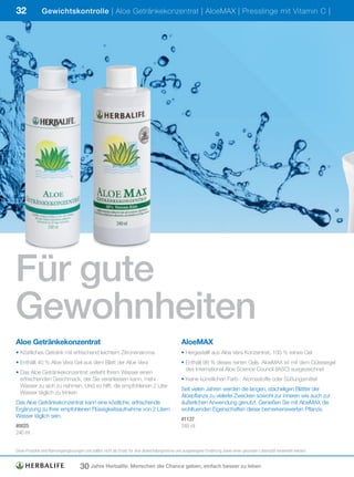 32             Gewichtskontrolle | Aloe Getränkekonzentrat | AloeMAX | Presslinge mit Vitamin C |




Für gute
Gewohnheiten
Aloe Getränkekonzentrat                                                                          AloeMAX
• Köstliches Getränk mit erfrischend leichtem Zitronenaroma                                      • Hergestellt aus Aloe Vera Konzentrat, 100 % reines Gel
• Enthält 40 % Aloe Vera Gel aus dem Blatt der Aloe Vera                                         • Enthält 98 % dieses reinen Gels. AloeMAX ist mit dem Gütesiegel
                                                                                                   des International Aloe Science Council (IASC) ausgezeichnet
• Das Aloe Getränkekonzentrat verleiht Ihrem Wasser einen
  erfrischenden Geschmack, der Sie veranlassen kann, mehr                                        • Keine künstlichen Farb-, Aromastoffe oder Süßungsmittel
  Wasser zu sich zu nehmen. Und so hilft, die empfohlenen 2 Liter
                                                                                                 Seit vielen Jahren werden die langen, stacheligen Blätter der
  Wasser täglich zu trinken
                                                                                                 Aloepflanze zu vielerlei Zwecken sowohl zur inneren wie auch zur
Das Aloe Getränkekonzentrat kann eine köstliche, erfrischende                                    äußerlichen Anwendung genutzt. Genießen Sie mit AloeMAX die
Ergänzung zu Ihrer empfohlenen Flüssigkeitsaufnahme von 2 Litern                                 wohltuenden Eigenschaften dieser bemerkenswerten Pflanze.
Wasser täglich sein.
                                                                                                 #1137
#0025                                                                                            240	ml
240	ml


Diese	Produkte	sind	Nahrungsergänzungen	und	sollten	nicht	als	Ersatz	für	eine	abwechslungsreiche	und	ausgewogene	Ernährung	sowie	einen	gesunden	Lebensstil	verwendet	werden.


                                     30 Jahre Herbalife: Menschen die Chance geben, einfach besser zu leben
 