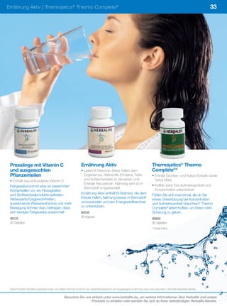 Ernährung Aktiv | Thermojetics ® Thermo Complete ®                                                                                                                              33




 Presslinge mit Vitamin C                                         Ernährung Aktiv                                                   Thermojetics® Thermo
 und ausgesuchten                                                 • Liefert B-Vitamine. Diese helfen dem                            Complete®*
 Pflanzenteilen                                                     Organismus, Nährstoffe (Proteine, Fette                         • Enthält Grüntee- und Kakao-Extrakt sowie
 • Enthält das antioxidative Vitamin C                              und Kohlenhydrate) zu verwerten und                               Yerba Mate
                                                                    Energie freizusetzen. Nahrung wird so in                        • Koffein kann Ihre Aufmerksamkeit und
 Fettgewebe kommt eher an bestimmten                                Brennstoff umgewandelt
 Körperstellen vor, wo Flüssigkeiten                                                                                                  Konzentration unterstützen
 und Stoffwechselprodukte auftreten.                              Ernährung Aktiv enthält B-Vitamine, die dem                       Fühlen Sie sich manchmal, als ob Sie
 Verbesserte Essgewohnheiten,                                     Körper helfen, Nahrung besser in Brennstoff                       etwas Unterstützung bei Konzentration
 ausreichende Wasseraufnahme und mehr                             umzuwandeln und den Energiestoffwechsel                           und Aufmerksamkeit bräuchten? Thermo
 Bewegung können dazu beitragen, dass                             zu unterstützen.                                                  Complete® liefert Koffein, um Ihnen mehr
 sich weniger Fettgewebe ansammelt.                               #0104                                                             Schwung zu geben.
 #0125                                                            90	Kapseln                                                        #0050
 90	Tabletten                                                                                                                       90	Tabletten
                                                                                                                                    *	Enthält	Koffein




 Diese	Produkte	sind	Nahrungsergänzungen	und	sollten	nicht	als	Ersatz	für	eine	abwechslungsreiche	und	ausgewogene	Ernährung	sowie	einen	gesunden	Lebensstil	verwendet	werden.

                                                  Besuchen Sie uns einfach unter www.herbalife.de, um weitere Informationen über Herbalife und unsere
                                                                   Produkte zu erhalten oder wenden Sie sich an Ihren selbständigen Herbalife-Berater.
 