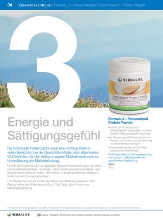 3
34             Gewichtskontrolle | Formula 3 – Personalized Protein Powder | Protein Riegel




Energie und                                                                                                                      Formula 3 – Personalized
                                                                                                                                 Protein Powder
                                                                                                                                 • Hoher Gehalt an Soja- und



Sättigungsgefühl
                                                                                                                                   Molkeproteinen. Diese helfen, zu einem
                                                                                                                                   längeren Sättigungsgefühl beizutragen
                                                                                                                                 • In Verbindung mit Bewegung können
                                                                                                                                   Proteine zum Aufbau und zur Erhaltung
                                                                                                                                   von Muskelmasse beitragen
Die individuelle Proteinzufuhr spielt eine wichtige Rolle in                                                                     • Individuell einsetzbar, je nach Ihren
                                                                                                                                   persönlichen Bedürfnissen
vielen Bereichen: bei der Gewichtskontrolle, beim allgemeinen                                                                    Ein Proteinpulver zur Nahrungsergänzung
Wohlbefinden, für den Aufbau magerer Muskelmasse und zur                                                                         mit 5 g Soja- und Molkeprotein pro
Unterstützung der Muskelerholung.                                                                                                gestrichenem Esslöffel (6 g).
                                                                                                                                 #0242
Nutzen Sie Protein für sich und gestalten Sie Ihre Proteinzufuhr ganz nach Ihren
                                                                                                                                 240	g
individuellen Bedürfnissen und Zielen. Wenn Sie Ihr Gewicht kontrollieren oder
Muskelmasse aufbauen wollen, hilft Protein, zu länger anhaltender Sättigung
sowie zu mehr Energie beizutragen.
Entscheiden Sie sich für Protein aus Nahrungsmitteln wie magerem roten
Fleisch, Hühnchen, Putenfleisch, Fisch, Tofu, Soja oder in Form einer
Nahrungsergänzung.




Diese	Produkte	sind	Nahrungsergänzungen	und	sollten	nicht	als	Ersatz	für	eine	abwechslungsreiche	und	ausgewogene	Ernährung	sowie	einen	gesunden	Lebensstil	verwendet	werden.


                                     30 Jahre Herbalife: Menschen die Chance geben, einfach besser zu leben
 