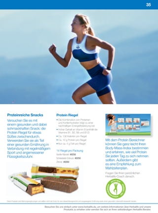35




Proteinreiche Snacks                                             Protein Riegel
Versuchen Sie es mit                                             • Die Kombination von Proteinen
                                                                   und Kohlenhydraten trägt zu einer
einem gesunden und dabei                                           nachhaltigen Energiefreisetzung bei
schmackhaften Snack: die                                         • Hoher Gehalt an Vitamin B (enthält die
Protein Riegel für etwas                                           Vitamine B1, B2, B6 und B12)
Süßes zwischendurch.                                             • Ca. 136 Kalorien pro Riegel
Verwenden Sie sie als Teil                                       • Ca. 10 g Protein pro Riegel                                    Mit dem Protein Bereichner
einer gesunden Ernährung in                                      • Nur ca. 4 g Fett pro Riegel                                    können Sie ganz leicht Ihren
Verbindung mit regelmäßigem                                                                                                       Body-Mass-Index bestimmen
                                                                 14 Riegel pro Packung
Sport und angemessener                                                                                                            und erfahren, wie viel Protein
                                                                 Vanille-Mandel		#0258
Flüssigkeitszufuhr.                                                                                                               Sie jeden Tag zu sich nehmen
                                                                 Schokolade-Erdnuss		#0259
                                                                 Zitrone #0260
                                                                                                                                  sollten. Außerdem gibt
                                                                                                                                  es eine Empfehlung zum
                                                                                                                                  Mahlzeitenplan.
                                                                                                                                  Fragen Sie Ihren persönlichen
                                                                                                                                  Herbalife-Coach danach.
                                                                                                                                               TIV SEIN
                                                                                                                                             AK
                                                                                                                                                             RIN K E N
                                                                                                                                     AU
                                                                                                                                    SGE WO




                                                                                                                                                          LT




                                                                                                                                         EN
                                                                                                                                       G




                                                                                                                                                          IE




                                                                                                                                              E S SE N    V


Diese	Produkte	sind	Nahrungsergänzungen	und	sollten	nicht	als	Ersatz	für	eine	abwechslungsreiche	und	ausgewogene	Ernährung	sowie	einen	gesunden	Lebensstil	verwendet	werden.

                                                 Besuchen Sie uns einfach unter www.herbalife.de, um weitere Informationen über Herbalife und unsere
                                                                  Produkte zu erhalten oder wenden Sie sich an Ihren selbständigen Herbalife-Berater.
 