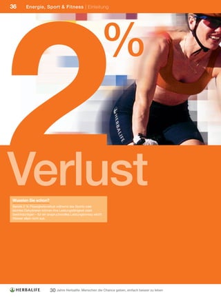 2
36       Energie, Sport & Fitness | Einleitung




                                                               %

Verlust
Wussten Sie schon?
Bereits 2 % Flüssigkeitsverlust während des Sports oder
leichtes Dehydrieren können Ihre Leistungsfähigkeit stark
beeinträchtigen – für ein anspruchsvolles Leistungsniveau reicht
Wasser allein nicht aus.




                          30 Jahre Herbalife: Menschen die Chance geben, einfach besser zu leben
 