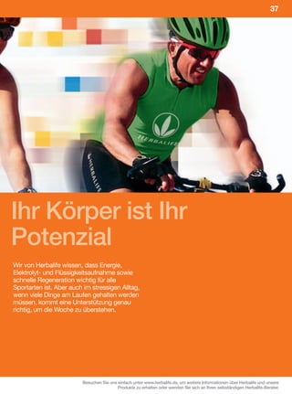 37




Ihr Körper ist Ihr
Potenzial
Wir von Herbalife wissen, dass Energie,
Elektrolyt- und Flüssigkeitsaufnahme sowie
schnelle Regeneration wichtig für alle
Sportarten ist. Aber auch im stressigen Alltag,
wenn viele Dinge am Laufen gehalten werden
müssen, kommt eine Unterstützung genau
richtig, um die Woche zu überstehen.




                         Besuchen Sie uns einfach unter www.herbalife.de, um weitere Informationen über Herbalife und unsere
                                          Produkte zu erhalten oder wenden Sie sich an Ihren selbständigen Herbalife-Berater.
 