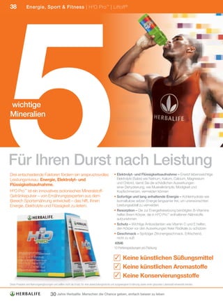 5
38             Energie, Sport & Fitness | H 3O Pro ™ | Liftoff ®




wichtige
Mineralien




Für Ihren Durst nach Leistung
Drei entscheidende Faktoren fördern ein anspruchsvolles                                          • Elektrolyt- und Flüssigkeitsaufnahme – Ersetzt lebenswichtige
Leistungsniveau: Energie, Elektrolyt- und                                                          Elektrolyte (Salze) wie Natrium, Kalium, Calcium, Magnesium
                                                                                                   und Chlorid, damit Sie die schädlichen Auswirkungen
Flüssigkeitsaufnahme.
                                                                                                   einer Dehydrierung, wie Muskelkrämpfe, Müdigkeit und
H3O Pro™ ist ein innovatives isotonisches Mineralstoff-                                            Kopfschmerzen, vermeiden können
Getränkepulver – von Ernährungsexperten aus dem                                                  • Sofortige und lang anhaltende Energie – Kohlenhydrate wie
Bereich Sporternährung entwickelt – das hilft, Ihnen                                               Isomaltulose setzen Energie langsamer frei, um unerwünschten
Energie, Elektrolyte und Flüssigkeit zu liefern.                                                   Leistungsabfall zu vermeiden
                                                                                                 • Resorption – Die zur Energiefreisetzung benötigten B-Vitamine
                                                                                                   helfen Ihrem Körper, die in H3O Pro™ enthaltenen Nährstoffe
                                                                                                   aufzunehmen
                                                                                                 • Schutz – Wichtige Antioxidantien wie Vitamin C und E helfen,
                                                                                                   den Körper vor den Auswirkungen freier Radikale zu schützen
                                                                                                 • Geschmack – Spritziger Zitronengeschmack. Erfrischend,
                                                                                                   nicht zu süß
                                                                                                 	#2646
                                                                                                 10	Portionspackungen	pro	Packung	

                                                                                                  ✓ Keine künstlichen Süßungsmittel
                                                                                                  ✓ Keine künstlichen Aromastoffe
                                                                                                  ✓ Keine Konservierungsstoffe
Diese	Produkte	sind	Nahrungsergänzungen	und	sollten	nicht	als	Ersatz	für	eine	abwechslungsreiche	und	ausgewogene	Ernährung	sowie	einen	gesunden	Lebensstil	verwendet	werden.


                                     30 Jahre Herbalife: Menschen die Chance geben, einfach besser zu leben
 