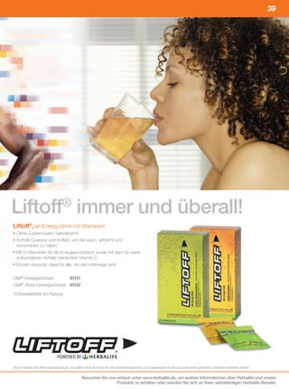 39




Liftoff® immer und überall!
Liftoff®, ein Energy-Drink mit Vitaminen!
• Ohne Zuckerzusatz, kalorienarm!
• Enthält Guarana und Koffein, um Sie wach, erfrischt und
   konzentriert zu halten
• Mit B-Vitaminen für die Energieproduktion sowie mit dem für seine
   antioxidativen Vorteile bekannten Vitamin C
• Einzeln verpackt, ideal für alle, die viel unterwegs sind
	
Liftoff®	Orangegeschmack	         		#3151
Liftoff®	Zitrone-Limonegeschmack				#3152
10	Brausetabletten	pro	Packung




                                                                          ®
                                POWERED BY

Diese	Produkte	sind	Nahrungsergänzungen	und	sollten	nicht	als	Ersatz	für	eine	abwechslungsreiche	und	ausgewogene	Ernährung	sowie	einen	gesunden	Lebensstil	verwendet	werden.

                                                 Besuchen Sie uns einfach unter www.herbalife.de, um weitere Informationen über Herbalife und unsere
                                                                  Produkte zu erhalten oder wenden Sie sich an Ihren selbständigen Herbalife-Berater.
 
