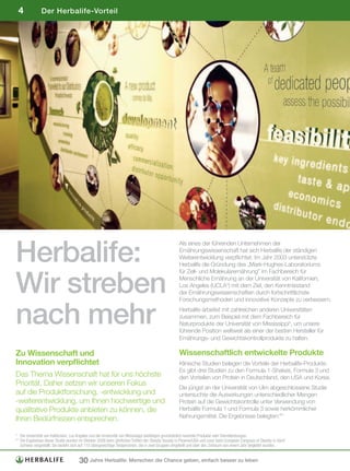 4             Der Herbalife-Vorteil




Herbalife:
                                                                                                     Als eines der führenden Unternehmen der
                                                                                                     Ernährungswissenschaft hat sich Herbalife der ständigen
                                                                                                     Weiterentwicklung verpflichtet. Im Jahr 2003 unterstützte
                                                                                                     Herbalife die Gründung des „Mark-Hughes-Laboratoriums



Wir streben
                                                                                                     für Zell- und Molekularernährung” im Fachbereich für
                                                                                                     Menschliche Ernährung an der Universität von Kalifornien,
                                                                                                     Los Angeles (UCLA*) mit dem Ziel, den Kenntnisstand
                                                                                                     der Ernährungswissenschaften durch fortschrittlichste
                                                                                                     Forschungsmethoden und innovative Konzepte zu verbessern.


nach mehr                                                                                            Herbalife arbeitet mit zahlreichen anderen Universitäten
                                                                                                     zusammen, zum Beispiel mit dem Fachbereich für
                                                                                                     Naturprodukte der Universität von Mississippi*, um unsere
                                                                                                     führende Position weltweit als einer der besten Hersteller für
                                                                                                     Ernährungs- und Gewichtskontrollprodukte zu halten.

Zu Wissenschaft und                                                                                  Wissenschaftlich entwickelte Produkte
Innovation verpflichtet                                                                              Klinische Studien belegen die Vorteile der Herbalife-Produkte.
                                                                                                     Es gibt drei Studien zu den Formula 1-Shakes, Formula 3 und
Das Thema Wissenschaft hat für uns höchste                                                           den Vorteilen von Protein in Deutschland, den USA und Korea.
Priorität. Daher setzen wir unseren Fokus
                                                                                                     Die jüngst an der Universität von Ulm abgeschlossene Studie
auf die Produktforschung, -entwicklung und                                                           untersuchte die Auswirkungen unterschiedlicher Mengen
-weiterentwicklung, um Ihnen hochwertige und                                                         Protein auf die Gewichtskontrolle unter Verwendung von
qualitative Produkte anbieten zu können, die                                                         Herbalife Formula 1 und Formula 3 sowie herkömmlicher
                                                                                                     Nahrungsmittel. Die Ergebnisse belegten:**
Ihren Bedürfnissen entsprechen.

*	 Die	Universität	von	Kalifornien,	Los	Angeles	und	die	Universität	von	Mississippi	bestätigen	grundsätzlich	keinerlei	Produkte	oder	Dienstleistungen.	
**		 ie	Ergebnisse	dieser	Studie	wurden	im	Oktober	2008	beim	jährlichen	Treffen	der	Obesity	Society	in	Phoenix/USA	und	zuvor	beim	European	Congress	of	Obesity	in	Genf/
   D
   Schweiz	vorgestellt.	Sie	bezieht	sich	auf	110	übergewichtige	Testpersonen,	die	in	zwei	Gruppen	eingeteilt	und	über	den	Zeitraum	von	einem	Jahr	begleitet	wurden.


                                       30 Jahre Herbalife: Menschen die Chance geben, einfach besser zu leben
 