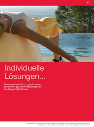 41




Individuelle
Lösungen...
Unsere speziellen Nahrungsergänzungen
geben Ihnen gezielte Unterstützung für Ihr
langfristiges Wohlbefinden.




                         Besuchen Sie uns einfach unter www.herbalife.de, um weitere Informationen über Herbalife und unsere
                                          Produkte zu erhalten oder wenden Sie sich an Ihren selbständigen Herbalife-Berater.
 