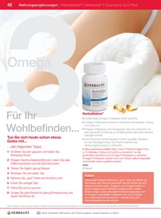 3
42             Nahrungsergänzungen | Herbalifeline ® | Niteworks ® | Coenzyme Q10 Plus




Omega


Für Ihr                                                                                          Herbalifeline®
                                                                                                 • Enthält beide Omega-3-Fettsäuren (DHA und EPA)
                                                                                                 • Omega-3-Fettsäuren kommen in Fischarten wie Makrelen, Hering


Wohlbefinden...
                                                                                                   und Lachs vor
                                                                                                 • Omega-3-Fettsäuren wird nachgesagt, dass sie zusammen mit
                                                                                                   einer gesunden Ernährung zur Erhaltung eines gesunden Herzens
                                                                                                   beitragen können
Tun Sie sich heute schon etwas                                                                   • Leicht einzunehmende Kapseln mit einer speziellen Rezeptur,
Gutes mit...                                                                                       um den Nachgeschmack von Fischöl während des
                                                                                                   Verdauungsprozesses zu reduzieren
…den folgenden Tipps:
                                                                                                 Ernährungswissenschaftler raten, 2 bis 3 Portionen öligen Fisch
1 Ernähren Sie sich gesund: vermeiden Sie                                                        (z. B. Makrelen, Hering und Lachs) zu verzehren, um die
  fettreiches Essen                                                                              empfohlene Aufnahme von Omega-3-Fettsäuren zu erreichen
                                                                                                 Omega-3-Fettsäuren werden nicht vom Körper selbst hergestellt
2 Steigern Sie Ihre Ballaststoffzufuhr, indem Sie viele                                          und müssen daher zugeführt werden.
  Vollkornprodukte und viel Gemüse essen
                                                                                                 #0065
3 Trinken Sie täglich genug Wasser                                                               90	Kapseln
4 Bewegen Sie sich jeden Tag
                                                                                                    Fakten
5 Nehmen Sie „gute” Fette wie Fischöl zu sich
                                                                                                    Essenzielle Fettsäuren (EFA) sind „gute“ Fette, die hilfreich für
6 Essen Sie weniger Salz                                                                            den Körper sind. Sie sind essenziell, weil der Körper sie nicht
                                                                                                    selbst produzieren kann. Omega-3 und Omega-6 sollten in
7 Hören Sie auf zu rauchen                                                                          einem ausgewogenen Verhältnis aufgenommen werden.
                                                                                                    Studien zeigen, dass viele westliche Ernährungsweisen arm
8 Sorgen Sie jede Woche für genug Entspannung und
                                                                                                    an Omega-3 essenziellen Fettsäuren sind und im Körper
  bauen Sie Stress ab                                                                               ein Ungleichgewicht verursachen – deshalb kann eine
                                                                                                    Nahrungsergänzung sinnvoll sein.

Diese	Produkte	sind	Nahrungsergänzungen	und	sollten	nicht	als	Ersatz	für	eine	abwechslungsreiche	und	ausgewogene	Ernährung	sowie	einen	gesunden	Lebensstil	verwendet	werden.


                                     30 Jahre Herbalife: Menschen die Chance geben, einfach besser zu leben
 