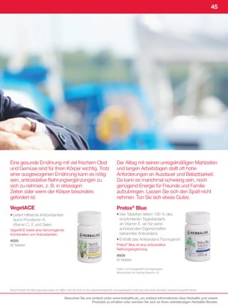 45




Eine gesunde Ernährung mit viel frischem Obst                                                    Der Alltag mit seinen unregelmäßigen Mahlzeiten
und Gemüse sind für Ihren Körper wichtig. Trotz                                                  und langen Arbeitstagen stellt oft hohe
einer ausgewogenen Ernährung kann es nötig                                                       Anforderungen an Ausdauer und Belastbarkeit.
sein, antioxidative Nahrungsergänzungen zu                                                       Da kann es manchmal schwierig sein, noch
sich zu nehmen, z. B. in stressigen                                                              genügend Energie für Freunde und Familie
Zeiten oder wenn der Körper besonders                                                            aufzubringen. Lassen Sie sich den Spaß nicht
gefordert ist.                                                                                   nehmen. Tun Sie sich etwas Gutes.

VegetACE                                                                                         Prelox® Blue
• Liefert hilfreiche Antioxidantien                                                              • Vier Tabletten liefern 100 % des
  durch Provitamin A,                                                                              empfohlenen Tagesbedarfs
  Vitamin C, E und Selen                                                                           an Vitamin E, ein für seine
VegetACE bietet eine hervorragende                                                                 schützenden Eigenschaften
Kombination von Antioxidantien.                                                                    bekanntes Antioxidans
#0205                                                                                            • Enthält das Antioxidans Pycnogenol
60	Tabletten                                                                                     Prelox® Blue ist eine antioxidative
                                                                                                 Nahrungsergänzung.
                                                                                                 #0039
                                                                                                 60	Tabletten	

                                                                                                 Prelox®	und	Pycnogenol®	sind	eingetragene	
                                                                                                 Warenzeichen	von	Horphag	Research	Ltd.	




Diese	Produkte	sind	Nahrungsergänzungen	und	sollten	nicht	als	Ersatz	für	eine	abwechslungsreiche	und	ausgewogene	Ernährung	sowie	einen	gesunden	Lebensstil	verwendet	werden.

                                                 Besuchen Sie uns einfach unter www.herbalife.de, um weitere Informationen über Herbalife und unsere
                                                                  Produkte zu erhalten oder wenden Sie sich an Ihren selbständigen Herbalife-Berater.
 