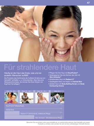 47




Für strahlendere Haut
Häufig ist die Haut das Erste, was uns bei                        • Pflegen Sie Ihre Haut mit NouriFusion®
anderen Menschen auffällt!                                        • Verlangsamen Sie die Zeichen der Zeit mit
                                                                    Skin Activator™
Die Produkte des Sortiments der Äußeren Ernährung von
Herbalife® enthalten u. a. Antioxidantien, Aloe Vera und          • Strahlendere Haut mit Radiant C®
Glukosaminkomplex. So können Sie Ihren Körper von                 • Gepflegtere Haut und Haare mit Herbal Aloe
Kopf bis Fuß pflegen!                                             • Zartere Haut mit Body Buffing Scrub und Body
                                                                    Contouring Creme


   Alter 18 - 35 +       Alter 25 - 45 +        Alter 35 - 55 +            Alter 55 +




  NouriFusion® (Basispflege)

  Herbal Aloe

                       Radiant C® (Erfrischende, belebende Pflege)

                                             Skin Activator™ (Revitalisierende Pflege)

                                Besuchen Sie uns einfach unter www.herbalife.de, um weitere Informationen über Herbalife und unsere
                                                 Produkte zu erhalten oder wenden Sie sich an Ihren selbständigen Herbalife-Berater.
 