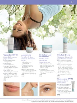 51




Tageslotion SPF 15              Augencreme                        Revitalisierende                  Dekolleté Creme
Zeigen Sie Ihr wahres,          Genießen Sie jünger               Nachtcreme                        Überzeugen Sie durch Ihr
junges Gesicht.                 wirkende, strahlendere            Erhalten Sie Ihr                  jugendlicheres Aussehen.
• Sofort mit Feuchtigkeit       Augen.                            jugendliches                      • Nicht fettende, Feuchtigkeit
  versorgte Haut                • Leichte Creme mit               Aussehen zurück.                    spendende und revitalisierende
• Leichte, rasch                  Gurkenextrakt                                                       Creme
                                                                  • Hilft der Haut, sich über
  einziehende Lotion            • Pflegt die besonders             Nacht zu regenerieren, dann      • Trägt dazu bei, die Anzeichen
• Hilft, die Anzeichen von        empfindliche Haut der            wenn die Zellerneuerung am         von feinen Linien und Fältchen
  kleinen Fältchen und Linien     Augenpartie                      aktivsten erfolgt                  auf der zarten Hautpartie von
  zu verringern                                                                                       Hals und Dekolleté zu verringern.
                                • Versorgt die Haut unter         • Unterstützt die                   Gerade dort wird mit dem Alter
• Hilft, Klarheit und             den Augen mit Feuchtigkeit        Collagenproduktion, ernährt       die Haut immer dünner
  Ausstrahlung zu verbessern      und ernährt sie. Für eine         die Haut und versorgt sie mit
                                  jugendlichere Ausstrahlung        Feuchtigkeit                    • Die Haut fühlt sich seidiger,
• Bietet Sonnenschutzfaktor                                                                           zarter und geschmeidiger an
  SPF 15 gegen UVA- und         #0863                             #0865
  UVB-Strahlung zur täglichen   15	ml                             50	ml                             #0864
  Verwendung                                                                                        50	ml
#0862                                                                                               Lippencreme SPF 15
50	ml
                                                                                                    Gewinnen Sie mit
                                                                                                    Ihrem Lachen.
                                                                                                    • Erhält die Feuchtigkeit der
                                                                                                      Lippen und schützt sie
                                                                                                    • Die Lippen fühlen sich
                                                                                                      zarter an und wirken voller
                                                                                                    • Enthält SPF 15, zum
                                                                                                      Schutz vor den Anzeichen
                                                                                                      vorzeitiger Hautalterung
                                                                                                    #0866
                                                                                                    15	ml


                                Besuchen Sie uns einfach unter www.herbalife.de, um weitere Informationen über Herbalife und unsere
                                                 Produkte zu erhalten oder wenden Sie sich an Ihren selbständigen Herbalife-Berater.
 