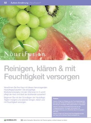 52     Äußere Ernährung | Nourifusion ®




Reinigen, klären & mit
Feuchtigkeit versorgen
Verwöhnen Sie Ihre Haut mit diesen hervorragenden
Hautpflegeprodukten: Die einzigartige
Multivitaminrezeptur mit den Vitaminen A, C und E
pflegt die Haut und lässt sie strahlender aussehen!
Beginnen Sie mit den Grundlagen der Hautpflege:
                                                                    Fakten
Täglich morgens und abends reinigen, klären und
                                                                    Vitamin A trägt zur Steigerung des Feuchtigkeitsgehalts
mit Feuchtigkeit versorgen.                                         der Haut bei, fördert die Zellerneuerung und kann helfen,
                                                                    die Zeichen vorzeitiger Alterungsprozesse zu reduzieren.
                                                                    Vitamin C ist eine Schlüsselkomponente bei der
                                                                    Collagenproduktion. Es regelt nachweislich die
                                                                    Hautpigmentierung und unterstützt das Immunsystem
                                                                    der Haut.
                                                                    Vitamin E trägt zum Schutz des Feuchtigkeitsmantels
                                                                    der Haut und zu höherer Geschmeidigkeit bei.


                   30 Jahre Herbalife: Menschen die Chance geben, einfach besser zu leben
 