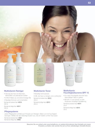 53




Multivitamin Reiniger                         Multivitamin Toner                                Multivitamin
• Versorgt die Haut mit Vitaminen,            • Beseitigt Schmutzreste
                                                                                                Feuchtigkeitscreme SPF 15
  Nährstoffen und pflanzlichen Stoffen        • Hilft, die Haut zu reinigen und zu erfrischen   • Für mehr Feuchtigkeit ohne der Haut
• Entfernt Make-up und überschüssige Öle                                                          übermäßigen Glanz zu geben
                                              Normale	bis	trockene	Haut		#2512
• Beseitigt Schmutz und Unreinheiten          200	ml                                            • Mit SPF 15 zum Schutz vor den
                                                                                                  Anzeichen vorzeitiger Hautalterung
Normale	bis	trockene	Haut		#2510              Normale	bis	fettige	Haut		#2513
200	ml                                        200	ml                                            Normale	bis	trockene	Haut		#2514
                                                                                                50	ml
Normale	bis	fettige	Haut		#2511
200	ml                                                                                          Normale	bis	fettige	Haut		#2515
                                                                                                50	ml
Pflegesysteme
Jedes Pflegesystem enthält je ein Produkt zum Reinigen, Klären und mit Feuchtigkeit
versorgen. Wählen Sie das dreistufige System aus, das am besten zu Ihrer Haut passt.
Normale	bis	trockene	Haut		#0901
Normale	bis	fettige	Haut		#0902


                                   Besuchen Sie uns einfach unter www.herbalife.de, um weitere Informationen über Herbalife und unsere
                                                    Produkte zu erhalten oder wenden Sie sich an Ihren selbständigen Herbalife-Berater.
 
