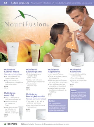 54         Äußere Ernährung | Nourifusion ® | Radiant C ® | Body Buffing Scrub & Body Contouring




Multivitamin                       Multivitamin                       Multivitamin                        Multivitamin
Klärende Maske                     Exfoliating Scrub                  Augencreme                          Nachtcreme
Normale bis fettige Haut           • Entfernt abgestorbene            • Nicht fettende Rezeptur           • Unterstützt die natürliche
• Hilft beim Entfernen von           Hautzellen durch                 • Fördert ein strafferes Hautbild     Hauterneuerung
  überschüssigem Fett                sanftes Peeling                    der Augenpartie                   • Ohne Fettrückstände
• Trägt dazu bei, Struktur,        • Die Haut fühlt sich reiner,      • Trägt dazu bei, das Auftreten     • Spendet nachts intensive
  Spannkraft und Festigkeit der      geschmeidiger und zarter an        von feinen Linien zu verringern     Feuchtigkeit
  Haut zu verbessern               • Für einen klarer                 • Pflegt die Augenpartie und        #2516
#2519                                wirkenden Teint                    versorgt sie mit Feuchtigkeit     50	ml
125	ml                             #2521                              • Ideal als Tagespflege unter
                                   100	ml	                              dem Make-up oder auch als          Fakten
                                                                        Nachtpflege                        Hautzellen erneuern sich
Multivitamin
Augen-Gel                          Multivitamin                       #2517	                               schneller als alle anderen
                                                                                                           Zellen des Körpers. Diese
                                   Feuchtigkeitsmaske                 15	ml
                                                                                                           Selbstreparatur findet vor
• Trägt zur Verminderung
                                   Normale bis trockene Haut                                               allem nachts statt.
  geschwollener Augen bei
• Belebt und erfrischt             • Feuchtigkeit für die Haut, sie    Fakten
  müde wirkende                      wird zarter und seidiger          Die Augenpartie ist
  Augen                            • Kann das Auftreten trockener      besonders empfindlich und
• Kann dazu beitragen,               Haut reduzieren                   enthält fast keine Fettdrüsen,
  das Auftreten von                #2520                               so dass sich hier die ersten
  feinen Linien und                125	ml                              Spuren des Alters zeigen.
  Fältchen zu verringern
#2518
15	ml




                            30 Jahre Herbalife: Menschen die Chance geben, einfach besser zu leben
 