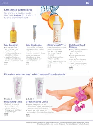 Creme                                                                                                                                    55

 Erfrischende, duftende Brise
 Keine fahle und müde wirkende
 Haut mehr. Radiant C® mit Vitamin C
 für einen strahlenderen Teint.




 Face Quencher                     Daily Skin Booster                   Körperlotion SPF 15                   Daily Facial Scrub
 • Sofortige Abkühlung             • Trägt dazu bei, die Struktur       • Liefert Feuchtigkeit für zartere,   Cleanser
  und Erfrischung müde               und Spannkraft der Haut zu           geschmeidigere Haut                 • Reinigt fahle, müde wirkende
  aussehender Haut                   verbessern                         • Mit SPF 15 als täglicher              Haut und macht sie
 • Revitalisierendes Spray mit     • Intensiver antioxidativer Schutz     Schutz und Pflege für                 geschmeidiger
   antioxidativem Schutz           • Eignet sich perfekt als              Ihre Haut                           • Enthält das antioxidative
 • Handliches Reiseformat –          Grundlage unter einer              • Enthält die antioxidativen            Vitamin C
   erfrischen und beleben Sie        Feuchtigkeitspflege oder             Vitamine C und E                    • Lässt den Teint strahlender
   Ihre Haut, wo immer Sie sind!     einer Nachtcreme                   • Rasch einziehende Lotion zur          und frischer aussehen
 #2997                             #2890                                  täglichen Verwendung                • Für alle Hauttypen geeignet
 50	ml                             30	ml                                #0445                                   und großartig vor der Rasur
                                                                        200	ml                                #0444
                                                                                                              150	ml


 Für zartere, weichere Haut und ein besseres Erscheinungsbild




  Schritt 1                        Schritt 2
  Body Buffing Scrub               Body Contouring Creme
  • Peeling für zartere und        • Trägt mit vielfältigen Frucht- und
    geschmeidigere Haut              Pflanzensäuren zu einer straffer wirkenden
  • Hilft, den natürlichen           Haut und verbesserten Struktur bei
    Peelingprozess des Körpers     • Die Haut wirkt zarter, weicher und
    zu beschleunigen                 geschmeidiger – für strahlenderes Aussehen
  #0353                            #0354
  200	ml                           200	ml



                                   Besuchen Sie uns einfach unter www.herbalife.de, um weitere Informationen über Herbalife und unsere
                                                    Produkte zu erhalten oder wenden Sie sich an Ihren selbständigen Herbalife-Berater.
 