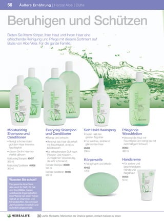 56           Äußere Ernährung | Herbal Aloe | Düfte




Beruhigen und Schützen
Bieten Sie Ihrem Körper, Ihrer Haut und Ihrem Haar eine
erfrischende Reinigung und Pflege mit diesem Sortiment auf
Basis von Aloe Vera. Für die ganze Familie.




Moisturizing                             Everyday Shampoo                Soft Hold Haarspray               Pflegende
Shampoo und                              und Conditioner                 • Guten Halt den                  Waschlotion
Conditioner                              • Reinigt und erfrischt           ganzen Tag über                 • Versorgt die Haut mit
• Reinigt schonend und                   • Versorgt das Haar dauerhaft   • Für weiches, strahlend            Feuchtigkeit und reinigt sie mit
  gibt dem Haar intensive                  mit Feuchtigkeit, ohne zu       glänzendes Haar                   reichhaltigem Schaum
  Feuchtigkeit                             beschweren                    #0459                             #0493
• Lassen Sie Ihr Haar vor                • Mit erfrischendem Duft nach   200	ml                            400	ml
  Vitalität glänzen                        Pflanzen und Kräutern.
Moisturizing	Shampoo		#0457                Zur täglichen Verwendung,
                                           da sehr schonend              Körperseife                       Handcreme
300	ml
                                                                         • Reinigt sanft und effektiv      • Für zartere und
Moisturizing	Conditioner		#0458          Everyday	Shampoo		#0489
                                                                         #0452                               geschmeidigere
300	ml                                   500	ml
                                                                         125	g                               Hände und
                                         Everyday	Conditioner		#0490                                         Nagelhaut
                                         500	ml
                                                                                                           #0450
  Wussten Sie schon?                                                                                       50	ml
  Die gesamte Aloe Vera,
  also auch ihr Saft, ihr Gel
  und ihre Blätter, haben
  wohltuende Eigenschaften.
  Die Pflanze hat einen hohen
  Gehalt an Vitaminen und
  Mineralstoffen. Sie wird seit
  Jahrhunderten innerlich und
  äußerlich angewendet.


                                  30 Jahre Herbalife: Menschen die Chance geben, einfach besser zu leben
 