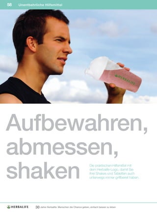 58   Unentbehrliche Hilfsmittel




Aufbewahren,
abmessen,
shaken
                                                              Die praktischen Hilfsmittel mit
                                                              dem Herbalife-Logo, damit Sie
                                                              Ihre Shakes und Tabletten auch
                                                              unterwegs immer griffbereit haben.




               30 Jahre Herbalife: Menschen die Chance geben, einfach besser zu leben
 
