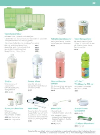 59

Shake it! Measure it!




Tablettenbehälter
• Erhältlich in vier Größen in transparent grün
• Alle Behälter (mit Ausnahme des kleinen) werden mit passenden     Tablettenzerkleinerer                  Tablettenspender
  beschriftbaren Produktaufklebern geliefert                        Mit Lagerfächern für Tabletten         Mit vier Fächern und grüner
• Der übergroße Behälter hat verstellbare Trennwände                und eingebautem Zerkleinerer.          Tönung für UV-Schutz. So sind
Klein	(10er	Set)	8,3	cm	x	5,4	cm	x	1,9	cm		      #8627              #8125                                  die Tabletten besser vor der
Mittelgroß	(5er	Set)	11,7	cm	x	8,3	cm	x	2,3	cm		 #8625                                                     Sonne geschützt.
Lang	(5er	Set)	21	cm	x	9,5	cm	x	3,2	cm		 	       #8629                                                     #8126
Übergroß	24,8	cm	x	17,8	cm	x	3,8	cm		 	          #8621




Shaker                            Power Mixer                        Wasserflasche                         H3O Pro™
Mit einfachem und                 Mixen Sie sich einen               800 ml                                Trinkflasche 750 ml
wasserdichten                     cremigen Formula 1-Shake in        Mit Druckverschluss und breiter       Die perfekte Größe für Ihr
Schraubverschluss für             Sekundenschnelle.                  Öffnung zum Einfüllen von Eis.        H³O Pro™ Getränk.
cremige Shakes.                   #8112                              #8638                                 #8421
#8151 (5er	Set)




Formula 1-Behälter                Mini Mixer                         Messlöffel                            Ausziehbares
Mit sicherem                      Dieser handliche Rührstab ist      • Speziell für die                    Massband
Schraubverschluss.                transportierbar und sehr leicht      Herbalife-Produkte entwickelt.      #8129 (5er	Set)
In zwei Größen erhältlich:        zu bedienen. Er wird mit zwei      • Vier Messlöffel in einem,
#8369 Klein	57	g	(10er	Set)       Mixstäben in einer praktischen       geeignet für die Maßeinheiten:
                                  Tasche für unterwegs geliefert.      Esslöffel, Teelöffel, ½ Teelöffel
#8640 Groß	114	g	(10er	Set)
                                  #8128	                               und ¼ Teelöffel.
                                                                     #8634 (10er	Set)                      1,5 Meter Massband
                                                                                                           #8124 (10er	Set)


                                   Besuchen Sie uns einfach unter www.herbalife.de, um weitere Informationen über Herbalife und unsere
                                                    Produkte zu erhalten oder wenden Sie sich an Ihren selbständigen Herbalife-Berater.
 