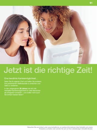 61




Jetzt ist die richtige Zeit!
Eine bewährte Karrieremöglichkeit…
Seien Sie Ihr eigener Chef und helfen Sie anderen,
ihre persönlichen Wellnessziele zu erreichen und
Geld zu verdienen.
In den vergangenen 30 Jahren hat sich die
Herbalife-Karrieremöglichkeit für viele Menschen
als erfolgreich erwiesen – und wollen nicht auch
Sie einfach besser leben?




                              Besuchen Sie uns einfach unter www.herbalife.de, um weitere Informationen über Herbalife und unsere
                                               Produkte zu erhalten oder wenden Sie sich an Ihren selbständigen Herbalife-Berater.
 