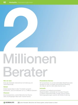 2
62        Herbalife | Karrieremöglichkeit




Millionen
Berater
Wer wir sind                                                    Persönlicher Service
Eines der führenden Unternehmen für Ernährung und               Wir konzentrieren uns auf die individuellen Bedürfnisse jedes
Gewichtskontrolle.                                              einzelnen Kunden und geben die persönliche Beratung,
                                                                die nötig ist, damit er seine Ziele erreichen kann.
Global
Einfach besser leben in über 70 Ländern auf sechs               Innovativ
Kontinenten, durch ein Netzwerk von ca. 2 Millionen Beratern.   Unterstützt von weltweit renommierten
                                                                Wissenschaftlern, entwickeln wir innovative Produkte
Chancen                                                         im Bereich Gewichtskontrolle, Energie, Sport & Fitness,
Eine Karrierechance, mit der Menschen ihre Träume,              Nahrungsergänzungen sowie für die Äußere Ernährung.
Ziele und ehrgeizigen Pläne wahr machen können.



                         30 Jahre Herbalife: Menschen die Chance geben, einfach besser zu leben
 