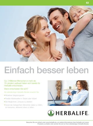 63




Einfach besser leben
Ca. 2 Millionen Menschen in mehr als
70 Ländern weltweit haben sich bereits für
Herbalife entschieden.
Wann entscheiden Sie sich?
Als selbständiger Herbalife-Berater erwartet Sie:
• Attraktiver Vergütungsplan
• Flexible Arbeitszeiten in Teilzeit oder Vollzeit
• Die Möglichkeit, Zuhause zu arbeiten
• Sowie die Gelegenheit, Menschen dabei zu helfen,
  ein besseres, aktiveres Leben zu leben




                                  Besuchen Sie uns einfach unter www.herbalife.de, um weitere Informationen über Herbalife und unsere
                                                   Produkte zu erhalten oder wenden Sie sich an Ihren selbständigen Herbalife-Berater.
 