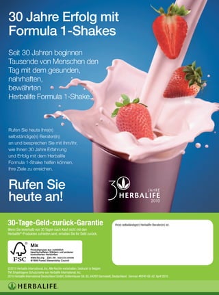 30 Jahre Erfolg mit
Formula 1-Shakes
Seit 30 Jahren beginnen
Tausende von Menschen den
Tag mit dem gesunden,
nahrhaften,
bewährten
Herbalife Formula 1-Shake.



Rufen Sie heute Ihre(n)
selbständige(n) Berater(in)
an und besprechen Sie mit ihm/ihr,
wie Ihnen 30 Jahre Erfahrung
und Erfolg mit dem Herbalife
Formula 1-Shake helfen können,
Ihre Ziele zu erreichen.



Rufen Sie
heute an!
30-Tage-Geld-zurück-Garantie                                                         Ihr(e) selbständige(r) Herbalife-Berater(in) ist:
Wenn Sie innerhalb von 30 Tagen nach Kauf nicht mit den
Herbalife®-Produkten zufrieden sind, erhalten Sie Ihr Geld zurück.




©2010 Herbalife International, Inc. Alle Rechte vorbehalten. Gedruckt in Belgien
TM: Eingetragene Schutzmarke von Herbalife International, Inc.
2010 Herbalife International Deutschland GmbH, Gräfenhäuser Str. 85, 64293 Darmstadt, Deutschland. German #6240-GE-42 April 2010
 