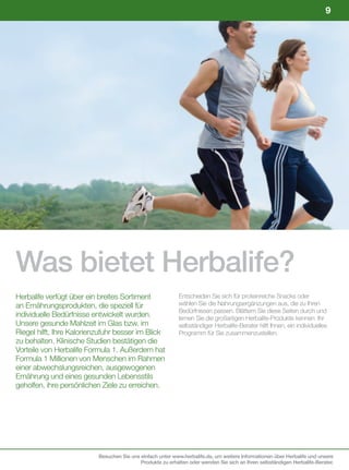 9




Was bietet Herbalife?
Herbalife verfügt über ein breites Sortiment                 Entscheiden Sie sich für proteinreiche Snacks oder
an Ernährungsprodukten, die speziell für                     wählen Sie die Nahrungsergänzungen aus, die zu Ihren
                                                             Bedürfnissen passen. Blättern Sie diese Seiten durch und
individuelle Bedürfnisse entwickelt wurden.                  lernen Sie die großartigen Herbalife-Produkte kennen. Ihr
Unsere gesunde Mahlzeit im Glas bzw. im                      selbständiger Herbalife-Berater hilft Ihnen, ein individuelles
Riegel hilft, Ihre Kalorienzufuhr besser im Blick            Programm für Sie zusammenzustellen.
zu behalten. Klinische Studien bestätigen die
Vorteile von Herbalife Formula 1. Außerdem hat
Formula 1 Millionen von Menschen im Rahmen
einer abwechslungsreichen, ausgewogenen
Ernährung und eines gesunden Lebensstils
geholfen, ihre persönlichen Ziele zu erreichen.




                           Besuchen Sie uns einfach unter www.herbalife.de, um weitere Informationen über Herbalife und unsere
                                            Produkte zu erhalten oder wenden Sie sich an Ihren selbständigen Herbalife-Berater.
 