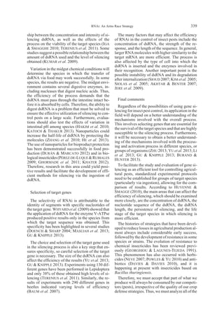 ship between the concentration and intensity of si-
lencing dsRNA, as well as the effects of the
process on the viability of the target species (IGA
& SMAGGHE 2010; TERENIUS et al. 2011). Some
studies suggest a possible relationship between the
amount of dsRNA used and the level of silencing
obtained (KUMAR et al. 2009).
Variation in the midgut chemical conditions will
determine the species in which the transfer of
dsRNA via food may work successfully. In some
species, the results are negative. The midgut envi-
ronment contains several digestive enzymes, in-
cluding nucleases that digest nucleic acids. Thus,
the efficiency of the process demands that the
dsRNA must pass through the intestine intact be-
fore it is absorbed by cells. Therefore, the ability to
digest dsRNA is a problem that must be solved to
ensure the effective utilization of silencing to con-
trol pests on a large scale. Furthermore, evalua-
tions should also test the effects of variation in
intestinal pH among species (HAKIM et al. 2010;
KATOCH & THAKUR 2013). Nanoparticles could
increase the half-life of dsRNA by protecting the
molecules (ZHANG et al. 2010; HE et al. 2013).
The use of nanoparticles for bioproduct protection
has been demonstrated successfully in food pro-
duction (DURÁN & MARCATO 2012) and in bio-
logicalinsecticides(PÉREZ-DE-LUQUE&RUBIALES
2009; GHORMADE et al. 2011; KHATER 2012).
Therefore, research in this area could yield posi-
tive results and facilitate the development of effi-
cient methods for silencing via the ingestion of
dsRNA.
Selection of target genes
The selectivity of RNAi is attributable to the
identity of segments with specific nucleotides of
the target gene. WHYARD et al. (2009) showed that
the application of dsRNA for the enzyme V-ATPse
produced positive results only in the species from
which the target sequence was obtained. This
specificity has been highlighted in several studies
(DOENCH & SHARP 2004; MASLIAH et al. 2013;
GU & KNIPPLE 2013).
The choice and selection of the target gene used
in the silencing process is also a key step that en-
sures specificity, so careful selection of the target
gene is necessary. The size of the dsRNA can also
affect the efficiency of the results (YU et al. 2013;
GU & KNIPPLE 2013). Experiments using 130 dif-
ferent genes have been performed in Lepidoptera
and only 38% of these obtained high levels of si-
lencing (TERENIUS et al. 2011). Similarly, the re-
sults of experiments with 290 different genes in
beetles indicated varying levels of efficiency
(BAUM et al. 2007).
The many factors that may affect the efficiency
of RNAi in the control of insect pests include the
concentration of dsRNA, the strength of the re-
sponse, and the length of the sequence. In general,
larger RNA molecules with higher similarity to the
target mRNA are more efficient. The process is
also affected by the type of cell into which the
dsRNA is inserted and the enzymes involved in
their recognition. Another important point is the
possible instability of dsRNA and its degradation
after internalization (SIOUD 2007; KIM et al. 2005;
SIOLAS et al. 2005; AKHTAR & BENTER 2007;
JERE et al. 2009).
Final comments
Regardless of the possibilities of using gene si-
lencing for insect pest control, its application in the
field will depend on a better understanding of the
mechanisms involved with the overall process.
This involves selecting genes that are essential for
the survival of the target species and that are highly
susceptible to the silencing process. Furthermore,
it will be necessary to obtain a better understand-
ing of the mechanisms involved with the process-
ing and activation process in different species, or
groups of organisms (ZHU 2013; YU et al. 2013; LI
et al. 2013; GU & KNIPPLE 2013; BURAND &
HUNTER 2013).
To facilitate the study and evaluation of gene si-
lencing as an efficient tool for controlling agricul-
tural pests, standardized experimental protocols
need to be established for groups of target species
(particularly via ingestion), allowing for the com-
parison of results. According to HUVENNE &
SMAGGE (2010), the main areas that can affect the
efficiency of silencing, which should be examined
more closely, are the concentration of dsRNA, the
nucleotide sequence of the dsRNA, the dsRNA
length, the persistence of silencing, and the life
stage of the target species in which silencing is
more efficient.
The histories of strategies that have been devel-
oped to reduce losses in agricultural production al-
most always include considerable early success,
followed by the development of resistance in some
species or strains. The evolution of resistance to
chemical insecticides has been reviewed previ-
ously (GEORGHIOU & LAGUNES-TEJEDA 1991).
This phenomenon has also occurred with herbi-
cides (NEVE 2007; POWLES & YU 2010) and anti-
biotics (DAVIES & DAVIES 2010), and it is
happening at present with insecticides based on
Bacillus thuringiensis.
Therefore, we must accept that part of what we
produce will always be consumed by our competi-
tors (pests), irrespective of the quality of our crop
defense strategies. Thus, we must analyze all of the
RNAi: An Arms Race Strategy 339
 